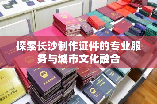 长治探索长沙制作证件的专业服务与城市文化融合