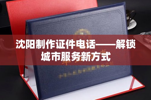 长治沈阳制作证件电话——解锁城市服务新方式