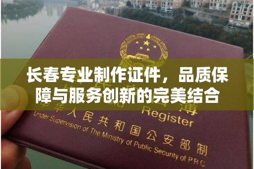 长治长春专业制作证件，品质保障与服务创新的完美结合