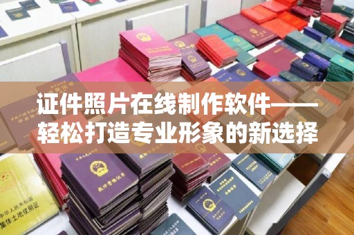 长治证件照片在线制作软件——轻松打造专业形象的新选择