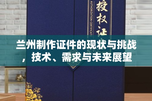 长治兰州制作证件的现状与挑战，技术、需求与未来展望